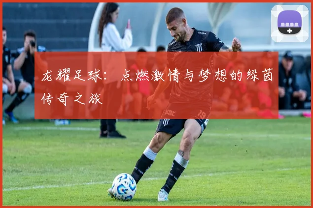 龙耀足球：点燃激情与梦想的绿茵传奇之旅