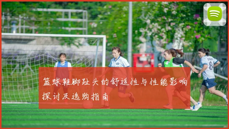 篮球鞋脚趾头的舒适性与性能影响探讨及选购指南