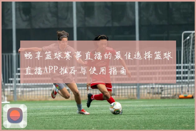 畅享篮球赛事直播的最佳选择篮球直播APP推荐与使用指南