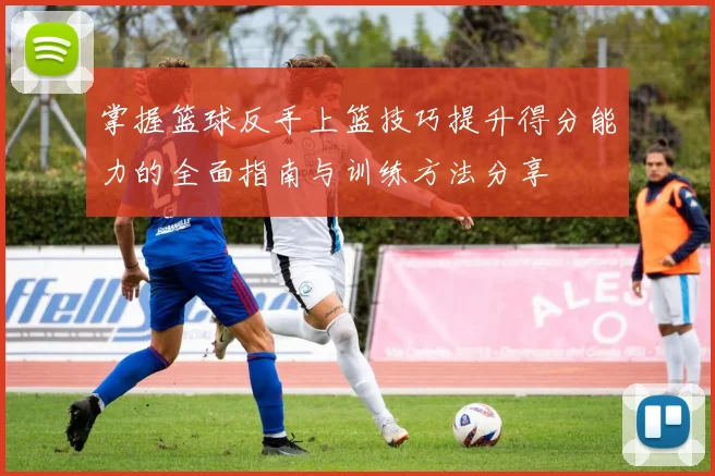 掌握篮球反手上篮技巧提升得分能力的全面指南与训练方法分享