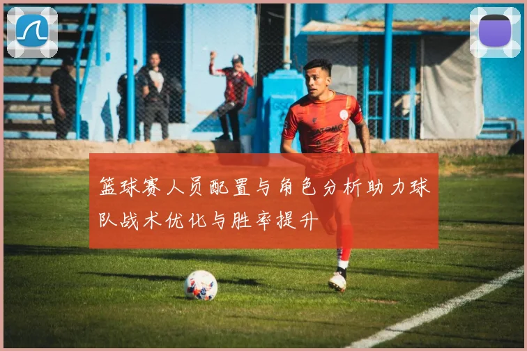 篮球赛人员配置与角色分析助力球队战术优化与胜率提升