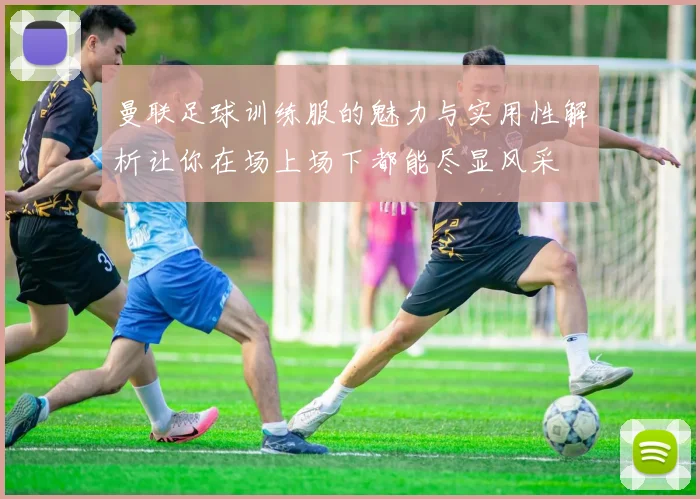 曼联足球训练服的魅力与实用性解析让你在场上场下都能尽显风采