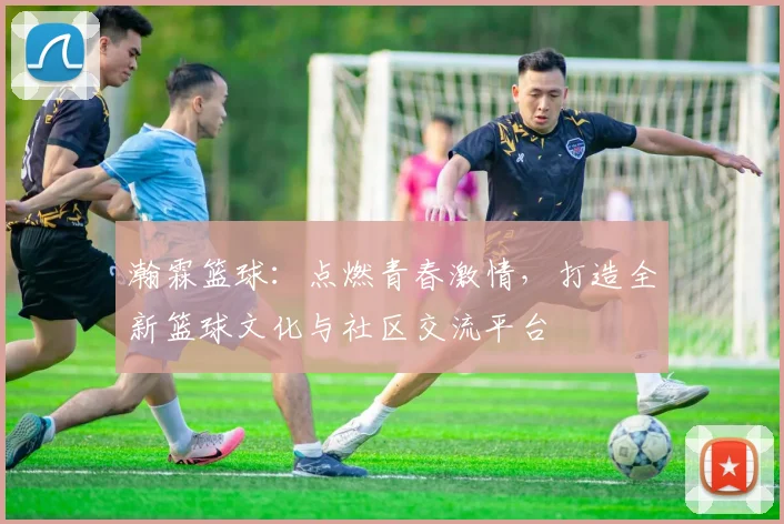 瀚霖篮球：点燃青春激情，打造全新篮球文化与社区交流平台
