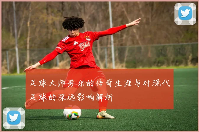 足球大师劳尔的传奇生涯与对现代足球的深远影响解析